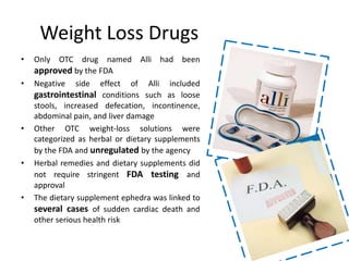 Weight Loss Drugs
• Only OTC drug named Alli had been
approved by the FDA
• Negative side effect of Alli included
gastrointestinal conditions such as loose
stools, increased defecation, incontinence,
abdominal pain, and liver damage
• Other OTC weight-loss solutions were
categorized as herbal or dietary supplements
by the FDA and unregulated by the agency
• Herbal remedies and dietary supplements did
not require stringent FDA testing and
approval
• The dietary supplement ephedra was linked to
several cases of sudden cardiac death and
other serious health risk
 