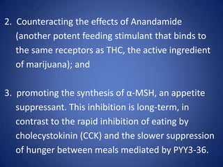  2.  Counteracting the effects of Anandamide (another potent feeding stimulant that binds to the same receptors as THC, the active ingredient of marijuana); and  3.  promoting the synthesis of α-MSH, an appetite suppressant. This inhibition is long-term, in contrast to the rapid inhibition of eating by cholecystokinin (CCK) and the slower suppression of hunger between meals mediated by PYY3-36.
