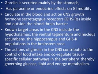 Ghrelin is secreted mainly by the stomach,  Has paracrine or endocrine effects on GI motilityCirculate in the blood and act on CNS growth hormone secretagogue receptors (GHS-Rs) inside and outside the blood–brain barrier. Known target areas in the CNS include the hypothalamus, the ventral tegmentum and nucleus accumbens, the hippocampus and GHS-R populations in the brainstem area. The actions of ghrelin in the CNS contribute to the control of food intake and co-regulate tissue-specific cellular pathways in the periphery, thereby governing glucose, lipid and energy metabolism. 