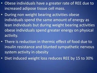 Obese individuals have a greater rate of REE due to increased adipose tissue cell mass.During non weight bearing activities obese individuals spend the same amount of energy as lean individuals but during weight bearing activities obese individuals spend greater energy on physical activity.There is reduction in thermic effect of food due to insulin resistance and blunted sympathetic nervous system activity in obesityDiet induced weight loss reduces REE by 15 to 30% 