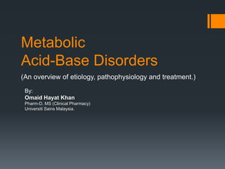 Metabolic
Acid-Base Disorders
(An overview of etiology, pathophysiology and treatment.)
By:
Omaid Hayat Khan
Pharm-D, MS (Clinical Pharmacy)
Universiti Sains Malaysia.
 