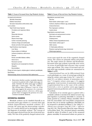 Charles & Heilman : Metabolic Acidosis : pp. 37 – 42


Table 1. Causes of Increased Anion Gap Metabolic Acidosis            Table 2. Causes of Normal Anion Gap Metabolic Acidosis

Increased acid production                                            Hypokalemia-associated causes
   Alcoholic ketoacidosis                                               Diarrhea
   Diabetic ketoacidosis                                                Renal tubular acidosis types 1 and 2
   Starvation ketoacidosis (mild acidosis only)                         Carbonic anhydrase inhibitors (eg, acetazolamide)
Lactic acidosis                                                         Ureteral diversions
   Type A (with tissue hypoxia)                                         Post-hypocapnic conditions
       Circulatory and respiratory failure                              Laxative abuse
       Sepsis                                                        Hyperkalemia-associated causes
       Myocardial infarction                                            Acid loads and total parenteral nutrition
       Severe anemia                                                    Obstructive uropathy
       Massive hemorrhage                                               Cholestyramine
       Carbon monoxide poisoning                                        Addison disease (hypoaldosteronism)
       Ischemia of large and small bowels                               Renal tubular acidosis type 4
       Ascites and other third-spacing of fluids                        Sulfur toxicity
   Type B (without tissue hypoxia)                                      21-Hydroxylase deficiency
       Liver failure                                                    Potassium-sparing diuretics (eg, triamterene)
       Enzyme defects of childhood                                      Chlorine gas exposure
       Leukemia, lymphoma, solid tumors
       Seizures
       Poorly controlled diabetes mellitus                           serum must equal the sum of the negatively charged
       Severe burns                                                  anions. The cations are primarily sodium and potassi-
       Parenteral nutrition                                          um. The major anions are chlorine and bicarbonate.
       Epinephrine and norepinephrine infusions                      Increased anion gap acidosis is generally more severe
       Idiopathic                                                    (in terms of potentially fatal outcome) than normal
       Bronchodilator
                                                                     anion gap acidosis. The causes of increased and nor-
                                                                     mal anion gap metabolic acidosis are summarized in
Drugs and toxins (aspirin, ethylene glycol, methanol, paraldehyde)
                                                                     Tables 1 and 2.
Renal failure
                                                                        Gastrointestinal loss can be differentiated from
Dilutional (large volume of intravenous fluid replacement)
                                                                     renal pathologies as a cause of normal gap acidosis by
                                                                     using the urinary anion gap ([urine Na+ + urine K+] −
                                                                     urine Cl–), an indirect measure of ammonium secre-
   5. Determine whether another metabolic disorder
                                                                     tion.7,8 A negative urinary anion gap (< 0) suggests
      is present in patients with a high anion gap aci-
      dosis. Calculate the delta anion gap5 as follows:              appropriate renal excretion of ammonium and points
      delta gap = (anion gap − 10)/(24 − HCO3–).                     to gastrointestinal loss as the cause of the acidosis.
      The normal value is between 1 and 1.6. A low                   Conversely, a zero or positive anion gap suggests
      delta gap suggests the presence of a concomi-                  impaired ammonia production and a renal etiology for
      tant nongap acidosis, whereas a delta gap                      the acidosis.
      greater than 1.6 suggests the presence of a con-                  Calculation of an osmolar gap in a patient with a
      comitant metabolic alkalosis.                                  metabolic acidosis is essential if the clinical scenario sug-
                                                                     gests ingestion or poisoning. Osmolality is a measure of
DIFFERENTIAL DIAGNOSIS                                               solute particles in a solution. Plasma osmolality reflects
    Metabolic acidoses can be classified clinically as an            both the intracellular and extracellular compartments
increased anion gap acidosis or a normal anion gap                   because they are in osmotic equilibrium. Osmolality can
acidosis (hyperchloremic metabolic acidosis). As a                   be measured or calculated as follows: 2 × Na+ (mEq/L) +
concept, the anion gap has shortcomings; nonethe-                    (blood urea nitrogen [mg/dL]/2.8) + (glucose
less, it is a useful clinical tool in developing a differen-         [mg/dL]/18). This formula reflects the major solutes in
tial diagnosis of metabolic acidosis.6 The concept of                extracellular fluid. The calculated plasma osmolality
the anion gap is derived from the law of electrical neu-             should be within 10 mOsm/L water of the measured
trality. The sum of the positively charged cations in the            plasma osmolality. If unmeasured solutes are present in


www.turner-white.com                                                                       Hospital Physician March 2005 39
 