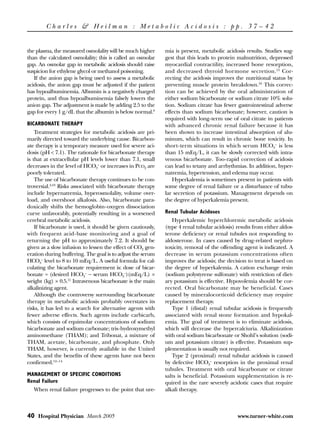 Charles & Heilman : Metabolic Acidosis : pp. 37 – 42


the plasma, the measured osmolality will be much higher      mia is present, metabolic acidosis results. Studies sug-
than the calculated osmolality; this is called an osmolar    gest that this leads to protein malnutrition, depressed
gap. An osmolar gap in metabolic acidosis should raise       myocardial contractility, increased bone resorption,
suspicion for ethylene glycol or methanol poisoning.         and decreased thyroid hormone secretion.15 Cor-
   If the anion gap is being used to assess a metabolic      recting the acidosis improves the nutritional status by
acidosis, the anion gap must be adjusted if the patient      preventing muscle protein breakdown.16 This correc-
has hypoalbuminemia. Albumin is a negatively charged         tion can be achieved by the oral administration of
protein, and thus hypoalbuminemia falsely lowers the         either sodium bicarbonate or sodium citrate 10% solu-
anion gap. The adjustment is made by adding 2.5 to the       tion. Sodium citrate has fewer gastrointestinal adverse
gap for every 1 g/dL that the albumin is below normal.9      effects than sodium bicarbonate; however, caution is
                                                             required with long-term use of oral citrate in patients
BICARBONATE THERAPY                                          with advanced chronic renal failure because it has
    Treatment strategies for metabolic acidosis are pri-     been shown to increase intestinal absorption of alu-
marily directed toward the underlying cause. Bicarbon-       minum, which can result in chronic bone toxicity. In
ate therapy is a temporary measure used for severe aci-      short-term situations in which serum HCO3– is less
dosis (pH < 7.1). The rationale for bicarbonate therapy      than 15 mEq/L, it can be slowly corrected with intra-
is that at extracellular pH levels lower than 7.1, small     venous bicarbonate. Too-rapid correction of acidosis
decreases in the level of HCO3– or increases in PCO2 are     can lead to tetany and arrhythmias. In addition, hyper-
poorly tolerated.                                            natremia, hypertension, and edema may occur.
    The use of bicarbonate therapy continues to be con-         Hyperkalemia is sometimes present in patients with
troversial.4,10 Risks associated with bicarbonate therapy    some degree of renal failure or a disturbance of tubu-
include hypernatremia, hyperosmolality, volume over-         lar secretion of potassium. Management depends on
load, and overshoot alkalosis. Also, bicarbonate para-       the degree of hyperkalemia present.
doxically shifts the hemoglobin-oxygen dissociation
curve unfavorably, potentially resulting in a worsened       Renal Tubular Acidoses
cerebral metabolic acidosis.                                    Hyperkalemic hyperchloremic metabolic acidosis
    If bicarbonate is used, it should be given cautiously,   (type 4 renal tubular acidosis) results from either aldos-
with frequent acid-base monitoring and a goal of             terone deficiency or renal tubules not responding to
returning the pH to approximately 7.2. It should be          aldosterone. In cases caused by drug-related nephro-
given as a slow infusion to lessen the effect of CO2 gen-    toxicity, removal of the offending agent is indicated. A
eration during buffering. The goal is to adjust the serum    decrease in serum potassium concentrations often
HCO3– level to 8 to 10 mEq/L. A useful formula for cal-      improves the acidosis; the decision to treat is based on
culating the bicarbonate requirement is: dose of bicar-      the degree of hyperkalemia. A cation exchange resin
bonate = (desired HCO3– − serum HCO3–)(mEq/L) ×              (sodium polystyrene sulfonate) with restriction of diet-
weight (kg) × 0.5.11 Intravenous bicarbonate is the main     ary potassium is effective. Hypovolemia should be cor-
alkalinizing agent.                                          rected. Oral bicarbonate may be beneficial. Cases
    Although the controversy surrounding bicarbonate         caused by mineralocorticoid deficiency may require
therapy in metabolic acidosis probably overstates its        replacement therapy.
risks, it has led to a search for alternative agents with       Type 1 (distal) renal tubular acidosis is frequently
fewer adverse effects. Such agents include carbicarb,        associated with renal stone formation and hypokal-
which consists of equimolar concentrations of sodium         emia. The goal of treatment is to eliminate acidosis,
bicarbonate and sodium carbonate; tris-hydroxymethyl         which will decrease the hypercalciuria. Alkalinization
aminomethane (THAM); and Tribonat, a mixture of              with oral sodium bicarbonate or Shohl’s solution (sodi-
THAM, acetate, bicarbonate, and phosphate. Only              um and potassium citrate) is effective. Potassium sup-
THAM, however, is currently available in the United          plementation is usually not required.
States, and the benefits of these agents have not been          Type 2 (proximal) renal tubular acidosis is caused
confirmed.12–14                                              by defective HCO3– resorption in the proximal renal
                                                             tubules. Treatment with oral bicarbonate or citrate
MANAGEMENT OF SPECIFIC CONDITIONS                            salts is beneficial. Potassium supplementation is re-
Renal Failure                                                quired in the rare severely acidotic cases that require
  When renal failure progresses to the point that ure-       alkali therapy.



40 Hospital Physician March 2005                                                             www.turner-white.com
 