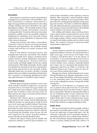 Charles & Heilman : Metabolic Acidosis : pp. 37 – 42


Ketoacidosis                                                 result of direct stimulation of the respiratory center by
   Ketoacidosis is caused by increased acid production       salicylate. Most commonly, a mixed metabolic acidosis
resulting from increased fatty acid metabolism. Alco-        and respiratory alkalosis are seen at presentation. Ther-
holic ketoacidosis is a syndrome characterized by a          apy is directed at reducing drug absorption and promot-
high anion gap acidosis and malnutrition in the setting      ing renal excretion. The latter is achieved by alkaliniza-
of binge drinking and chronic alcoholism. The patho-         tion with sodium bicarbonate and promotion of diuresis
physiology is complex.17 The metabolic acidosis is often     with adequate intravenous fluid therapy. Hemodialysis
complicated by acid-base abnormalities caused by             may be needed in cases of severe intoxication.
coexisting disorders. Treatment with intravenous saline          Glue sniffing and inhalant abuse involving toluene
and glucose rapidly corrects the metabolic acidosis by       causes toluene toxicity, characterized by a severe meta-
facilitating the metabolism of the ketoacids. Volume         bolic acidosis that is a mixture of increased anion gap
replacement to correct dehydration is important early        and nongap acidosis. Toluene toxicity frequently caus-
in the course of treatment.                                  es a type I renal tubular acidosis and can result in renal
   Fasting and starvation also induce a ketoacidosis.        failure. The mainstay of therapy is intravenous fluids
Treatment is directed toward correcting nutritional          and potassium replacement.19
deficiencies and hypovolemia. The metabolic acidosis
is always mild and does not require treatment with           Lactic Acidosis
bicarbonate.                                                     L-Lactic acidosis is caused by the overproduction or
   Patients with diabetic ketoacidosis present with          impaired breakdown of lactate. It is characterized by a
hyperglycemia, ketonemia, and acidosis. The metabol-         high anion gap, serum lactate level higher than
ic acidosis is usually severe owing to coexistent uremic     5 mmol/L, and pH less than 7.3. In the absence of
acidosis and lactic acidosis. Dehydration and hyperos-       renal failure, an increased phosphorus level with an
molarity are usually present. Treatment with intra-          increased gap acidosis is a strong clue to the presence
venous insulin and fluids rapidly reverses the acidosis      of lactic acidosis. Lactic acidosis is classically divided
and ketonemia. With fluids and insulin, the liver rapid-     into 2 types: type A is associated with impaired tissue
ly metabolizes the ketoacids in the liver to bicarbonate,    oxygenation; type B is not (Table 1). In practice, the
with prompt improvement in the metabolic acidosis.           distinction between the 2 types is often not clear. Se-
Although studies have not shown a benefit to treating        vere cases of lactic acidosis may be fatal.
patients with severe diabetic ketoacidosis with bicarbon-        Management of lactic acidosis depends on its causes.
ate,18 in practice, it is frequently administered to those   Therapy should focus on adequate oxygenation, correc-
with a pH of less than 7.1 and HCO3– below 8 mEq/L.          tion of extracellular fluid deficits, and treatment specif-
                                                             ic to the underlying causes. Transient lactic acidosis,
Toxin-Related Acidosis                                       such as that resulting from seizure, is frequently of little
    Ethylene glycol intoxication produces a severe met-      consequence.
abolic acidosis. It should be suspected in an intoxicat-         Judicious use of bicarbonate as a temporary mea-
ed patient with an increased anion gap acidosis, oxy-        sure in patients whose pH is less than 7.1 and whose
late crystals in the urine sediment, and an osmolar gap      serum bicarbonate level is less than 8 mEq/L is gener-
greater than 10 mOsm/L. Early correction of the aci-         ally recommended.20 Results in experimental studies of
dosis improves the chance of survival, and bicarbonate       the use of dichloroacetate in lactic acidosis have been
replacement is required.                                     encouraging21 but were not replicated in a large con-
    Methanol, like ethylene glycol, is metabolized to        trolled clinical trial.22 D-Lactic acidosis has been report-
toxic products by the enzyme alcohol dehydrogenase.          ed in patients with short-bowel syndrome. It is usually
It likewise produces an osmolar gap. It results in much      treated with antibiotics to suppress pathogenic flora.
more severe anion gap metabolic acidosis. Visual symp-
toms are more prominent in its presentation com-             Cardiac Arrest
pared with the ataxia and seizures associated with ethy-         The exact mechanism by which metabolic acidosis is
lene glycol poisoning. Intravenous ethanol is effective      generated in myocardial cells is unclear.23 Lactic acido-
in preventing this metabolic action because the eth-         sis and the rapid onset of hypercarbia play a role. Bi-
anol competes for the enzyme. If marked acidosis is          carbonate is generally used in prolonged attempts at
present, bicarbonate therapy should be given.                resuscitation and when severe acidosis results. However,
    Patients with aspirin toxicity present initially with    the role of bicarbonate during cardiopulmonary resus-
respiratory alkalosis caused by hyperventilation as a        citation is unclear. Studies provide little evidence of


www.turner-white.com                                                            Hospital Physician March 2005 41
 