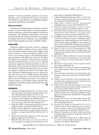 Charles & Heilman : Metabolic Acidosis : pp. 37 – 42


benefit.23,24 Coronary perfusion pressure, not myocar-               bolic acidosis. N Engl J Med 1988;318:594–9.
dial pH, seems to determine the success of resuscita-             8. Goldstein MB, Bear R, Richardson RM, et al. The urine
                                                                     anion gap: a clinically useful index of ammonium excre-
tion. Efforts are best directed at establishing adequate
                                                                     tion. Am J Med Sci 1986;292:198–202.
oxygenation and effective circulation.
                                                                  9. Figge J, Jabor A, Kazda A, Fencl V. Anion gap and
Dilutional Acidosis                                                  hypoalbuminemia. Crit Care Med 1998;26:1807–10.
                                                                 10. Gabow PA. Sodium bicarbonate: a cure or curse for
   In patients receiving intravenous solutions of lactate,           metabolic acidosis? J Critical Illness 1989;4(5):13–28.
acetate, or citrate in large volumes, an increased gap aci-      11. Bersin RM, Arieff AI. Improved hemodynamic function
dosis can develop as a result of incomplete conversion to            during hypoxia with Carbicarb, a new agent for the
bicarbonate. The addition of bicarbonate to the infu-                management of acidosis. Circulation 1988;77:227–33.
sion prevents this. By a similar mechanism, the negative-        12. Leung JM, Landow L, Franks M, et al. Safety and efficacy
ly charged salts of some antibiotics (eg, carbenicillin)             of intravenous Carbicarb in patients undergoing surgery:
given in large quantities can cause a metabolic acidosis.            comparison with sodium bicarbonate in the treatment of
                                                                     mild metabolic acidosis [published erratum appears in
CONCLUSION                                                           Crit Care Med 1995;23:420]. SPI Research Group. Study
                                                                     of Perioperative Ischemia. Crit Care Med 1994;22:1540–9.
   Metabolic acidosis may be the result of a transient
                                                                 13. Brasch H, Thies E, Iven H. Pharmacokinetics of TRIS
and easily reversible condition such as a seizure. More              (hydroxymethyl-)aminomethane in healthy subjects and
severe metabolic acidoses require precise diagnosis and              in patients with metabolic acidosis. Eur J Clin Pharmacol
timely treatment of the underlying condition. The                    1982;22:257–64.
focus of any treatment plan is the underlying disease            14. Bjerneroth G. Alkaline buffers for correction of metabol-
process; however, if the pH is lower than 7.2, the effects           ic acidosis during cardiopulmonary resuscitation with
of acidemia can dominate clinical decision making.                   focus on Tribonat—a review. Resuscitation 1998;37:
The goal of alkali therapy is to reverse severe acidemia             161–71.
and protect against the detrimental effects on the car-          15. Mitch WE. Uremia and the control of protein metabo-
diovascular system. Intravenous sodium bicarbonate is                lism. Nephron 1988;49:89–93.
the mainstay of alkali therapy and is given as a continu-        16. Walls J. Effect of correction of acidosis on nutritional sta-
ous infusion to prevent the effects of “overshoot” alka-             tus in dialysis patients. Miner Electrolyte Metab 1997;
                                                                     23:234–6.
losis. Alternative alkalizing agents such as sodium lac-
                                                                 17. Wrenn KD, Slovis CM, Minion GE, Rutkowski R. The
tate and citrate are not as reliable because their effects           syndrome of alcoholic ketoacidosis. Am J Med 1991;91:
depend on oxygenation to bicarbonate. Research                       119–28.
efforts aimed at finding alternatives to bicarbonate             18. Viallon A, Zeni F, Lafond P, et al. Does bicarbonate ther-
therapy continue, as do studies to better identify those             apy improve the management of severe diabetic ketoaci-
subgroups of metabolic acidosis that benefit from alka-              dosis? Crit Care Med 1999;27:2690–3.
linization therapy.                                    HP        19. Carlisle EJ, Donnelly SM, Vasuvattakul S, et al. Glue-
                                                                     sniffing and distal renal tubular acidosis: sticking to the
REFERENCES                                                           facts. J Am Soc Nephrol 1991;1:1019–27.
1. Hamblin PS, Topliss DJ, Chosich N, et al. Deaths associ-      20. Adrogue HJ, Madias NE. Management of life-threatening
   ated with diabetic ketoacidosis and hyperosmolar coma.            acid-base disorders. First of two parts [published erratum
   1973-1988. Med J Aust 1989;151:439, 441–2, 444.                   appears in N Engl J Med 1999;340:247]. N Engl J Med
2. Orchard CH, Cingolani HE. Acidosis and arrhythmias                1998;338:26–34.
   in cardiac muscle. Cardiovasc Res 1994;28:1312–9.             21. Stacpoole PW, Lorenz AC, Thomas RG, Harman EM.
3. Winter SD, Pearson JR, Gabow PA, et al. The fall of the           Dichloroacetate in the treatment of lactic acidosis. Ann
   serum anion gap. Arch Intern Med 1990;150:311–3.                  Intern Med 1988;108:58–63.
4. Fulop M. A guide for predicting arterial CO2 tension in       22. Stacpoole PW, Wright EC, Baumgartner TG, et al. A
   metabolic acidosis. Am J Nephrol 1997;17:421–4.                   controlled clinical trial of dichloroacetate for treatment
5. Fall PJ. A stepwise approach to acid-base disorders. Prac-        of lactic acidosis in adults. The Dichloroacetate-Lactic
   tical patient evaluation for metabolic acidosis and other         Acidosis Study Group. N Engl J Med 1992;327:1564–9.
   conditions. Postgrad Med 2000;107:249–50, 253–4,              23. Shapiro JI. Pathogenesis of cardiac dysfunction during
   257–8.                                                            metabolic acidosis: therapeutic implications. Kidney Int
6. Emmett M, Narins RG. Clinical use of the anion gap.               Suppl 1997;61:S47–51.
   Medicine (Baltimore) 1977;56:38–54.                           24. Kette F, Weil MH, von Planta M, et al. Buffer agents do
7. Batlle DC, Hizon M, Cohen E, et al. The use of the uri-           not reverse intramyocardial acidosis during cardiac re-
   nary anion gap in the diagnosis of hyperchloremic meta-           suscitation. Circulation 1990;81:1660–6.

                      Copyright 2005 by Turner White Communications Inc., Wayne, PA. All rights reserved.

42 Hospital Physician March 2005                                                                     www.turner-white.com
 