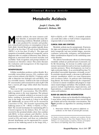 Clinical Review Article


                                   Metabolic Acidosis
                                           Joseph C. Charles, MD
                                          Raymond L. Heilman, MD



           etabolic acidosis, the most common acid-         H2O ↔ H2CO3 ↔ H+ + HCO3–). A metabolic acidosis


M          base disorder, is associated with many life-
           threatening conditions. Metabolic acidosis is
           a state produced by excessive acid produc-
tion, reduced acid excretion, or consumption or loss of
body alkali. Arterial blood gas analysis typically shows
                                                            can result when either or both of these compensatory
                                                            responses fails or is overwhelmed.

                                                            CLINICAL SIGNS AND SYMPTOMS
                                                               Metabolic acidosis may be asymptomatic. If present,
the pH to be less than 7.35 and serum bicarbonate           the signs and symptoms of metabolic acidosis are rela-
(HCO3–) to be less than 18 mEq/L. The signs and             tively nonspecific and may include fatigue, anorexia,
symptoms of metabolic acidosis are nonspecific, and its     confusion, tachycardia, tachypnea, and dehydration.
diagnosis relies on analysis of laboratory data. Delay in   Other manifestations depend on the underlying cause
diagnosis is associated with increased mortality and        of the disorder.
morbidity.1 Early recognition and prompt initiation of         The adverse hemodynamic effects of a deteriorating
treatment are therefore critical. This article discusses    metabolic acidosis are profound and, if untreated, can
the evaluation and management of this important             be life threatening. An increase in acidity causes pul-
acid-base disorder.                                         monary vasoconstriction and an increase in pulmonary
                                                            vascular pressures. These developments can lead to
PATHOPHYSIOLOGY                                             right ventricular failure. At an arterial pH less than 7.2,
    Cellular metabolism produces carbon dioxide. By a       generalized myocardial depression eventually occurs.2
reversible intracellular process, CO2 combines with         In arteriolar smooth muscle, a decrease in pH leads to
water to form carbonic acid (H2CO3–). Carbonic acid is      systemic vasodilation, which can cause hypotension
able to dissociate into hydrogen ions and HCO3– ions        and circulatory failure. In patients with underlying
in a reversible manner. Acidemia is the state of elevated   lung disease, the burden imposed by the compensato-
H+ concentration and is measured in units of pH. Cells      ry increase in minute ventilation will progress to respi-
have a narrow pH range within which they function           ratory muscle fatigue and failure. The metabolic conse-
optimally.                                                  quences include hyperkalemia, hypercalcemia, and
    There are 2 major mechanisms whereby cells main-        hypercalciuria, a catabolic state caused by accelerated
tain a constant H+ concentration. The CO2–HCO3–             amino acid oxidation.
buffering system is the most important. The primary
response to a metabolic acidosis is an increase in venti-   BLOOD GAS ANALYSIS AND INTERPRETATION
lation, resulting in increased CO2 excretion by diffu-         Metabolic acidosis can be identified by following the
sion in the lungs. This results in a drop in the blood      5 steps below, using information from arterial blood
pH. Additionally, an excess of H+ can be excreted by        gas analysis and serum electrolyte concentrations. The
conversion to CO2. The formula representing this            Figure provides an algorithm for assessing metabolic
buffering system is: H+ + HCO3– ↔ H2CO3– ↔ CO2 +            acidosis.
H2O. The second mechanism for maintaining pH is a              1. Determine whether the patient is alkalemic or
2-tiered response by the kidneys. First, H+ ions are              acidemic on the basis of arterial pH (normal,
excreted in the proximal tubules, where they combine
with HCO3– to form carbonic acid (H2CO3–). In the
brush borders of the tubular cells, carbonic acid is con-
                                                            Dr. Charles is division education coordinator and consultant, Division
verted to CO2 and water, and these are reabsorbed.          of Hospital Internal Medicine, Mayo Clinic Hospital, Phoenix, AZ. Dr.
Second, bicarbonate can be regenerated by a reverse         Heilman is an assistant professor of medicine, Division of Transplant-
process of the buffering system in the lungs (CO2 +         ation Medicine and Nephrology, Mayo Clinic, Scottsdale, AZ.



www.turner-white.com                                                              Hospital Physician March 2005 37
 