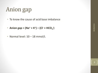 Anion gap
• To know the cause of acid base imbalance
• Anion gap = (Na+ + K+) – (Cl- + HCO3
-)
• Normal level: 10 – 18 mmol/L
06/08/2014
3
 