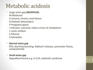 Metabolic acidosis
• Large anion gap (MUDPILES)
- M-Methanol
- U-Uremia; chronic renal failure
- D-Diabetic ketoacidosis
- P-Propylene glycol
- I-Infection, Isoniazid, Inborn errors of metabolism
- L-Lactic acidosis
- E-Ethanol
- S-Salicylates
• Normal anion gap
- RTA, diarrhea/vomiting, Addison’s disease, pancreatic fistula,
acetazolamide
• Small anion gap
- Hypoalbuminemia e.g. in CLD, nephrotic syndrome
06/08/2014
4
 