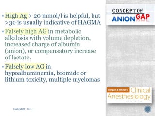 ▪High Ag > 20 mmol/l is helpful, but
>30 is usually indicative of HAGMA
▪Falsely high AG in metabolic
alkalosis with volume depletion,
increased charge of albumin
(anion), or compensatory increase
of lactate.
▪Falsely low AG in
hypoalbuminemia, bromide or
lithium toxicity, multiple myelomas
EMADZARIEF 2019
 