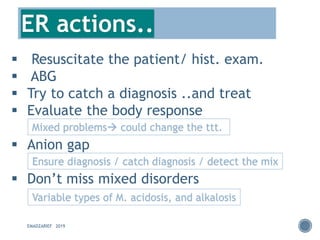 EMADZARIEF 2019
▪ Resuscitate the patient/ hist. exam.
▪ ABG
▪ Try to catch a diagnosis ..and treat
▪ Evaluate the body response
▪ Anion gap
▪ Don’t miss mixed disorders
Mixed problems→ could change the ttt.
Ensure diagnosis / catch diagnosis / detect the mix
ER actions..
Variable types of M. acidosis, and alkalosis
 