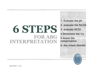 6 STEPS
FOR ABG
INTERPRETATION
1- Evaluate the pH
2- evaluate the PaCO2
3- evaluate HCO3
4-Determine the 1ry
5-Assess the
compensation
6- Any mixed disorder
EMADZARIEF 2019
 