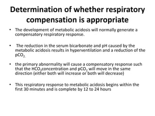 Determination of whether respiratory
compensation is appropriate
• The development of metabolic acidosis will normally generate a
compensatory respiratory response.
• The reduction in the serum bicarbonate and pH caused by the
metabolic acidosis results in hyperventilation and a reduction of the
pCO2.
• the primary abnormality will cause a compensatory response such
that the HCO3concentration and pCO2 will move in the same
direction (either both will increase or both will decrease)
• This respiratory response to metabolic acidosis begins within the
first 30 minutes and is complete by 12 to 24 hours
 
