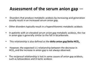 Assessment of the serum anion gap —
• Disorders that produce metabolic acidosis by increasing acid generation
usually result in an increased serum anion gap;
• Other disorders typically result in a hyperchloremic metabolic acidosis
• In patients with an elevated serum anion gap metabolic acidosis, the rise
in anion gap is generally similar to the fall in bicarbonate.
• This relationship is also defined as the delta anion gap/delta HCO3.
• However, the expected 1:1 relationship between the decrease in
HCO3 and the increase in anion gap is not always observed.
• The reciprocal relationship is lost in some causes of anion gap acidosis,
such as ketoacidosis and D-lactic acidosis
 