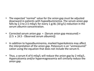 • The expected "normal" value for the anion gap must be adjusted
downward in patients with hypoalbuminemia. The serum anion gap
falls by 2.3 to 2.5 mEq/L for every 1 g/dL (10 g/L) reduction in the
serum albumin concentration.
• Corrected serum anion gap = (Serum anion gap measured) +
(2.5 x [4.5 - Observed serum albumin])
• In addition to hypoalbuminemia, marked hyperkalemia may affect
the interpretation of the anion gap. Potassium is an "unmeasured"
cation using the equation that does not include the serum K.
• Thus, a serum K of 6 mEq/L will reduce the anion gap by 2 mEq/L.
Hypercalcemia and/or hypermagnesemia will similarly reduce the
anion gap.
 