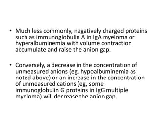 • Much less commonly, negatively charged proteins
such as immunoglobulin A in IgA myeloma or
hyperalbuminemia with volume contraction
accumulate and raise the anion gap.
• Conversely, a decrease in the concentration of
unmeasured anions (eg, hypoalbuminemia as
noted above) or an increase in the concentration
of unmeasured cations (eg, some
immunoglobulin G proteins in IgG multiple
myeloma) will decrease the anion gap.
 