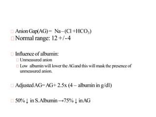 AnionGap(AG)= Na–(Cl +HCO3)
Normal range: 12 +/-4
Influenceof albumin:
Unmeasured anion
Low albuminwill lowertheAGand this will maskthe presence of
unmeasured anion.
AdjustedAG=AG+ 2.5x (4 – albuminin g/dl)
50%↓ in S.Albumin→75% ↓ inAG
 