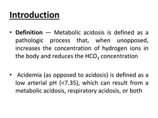 Introduction
• Definition — Metabolic acidosis is defined as a
pathologic process that, when unopposed,
increases the concentration of hydrogen ions in
the body and reduces the HCO3 concentration
• Acidemia (as opposed to acidosis) is defined as a
low arterial pH (<7.35), which can result from a
metabolic acidosis, respiratory acidosis, or both
 