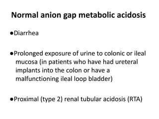 Normal anion gap metabolic acidosis
●Diarrhea
●Prolonged exposure of urine to colonic or ileal
mucosa (in patients who have had ureteral
implants into the colon or have a
malfunctioning ileal loop bladder)
●Proximal (type 2) renal tubular acidosis (RTA)
 
