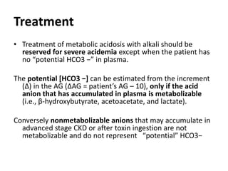 Treatment
• Treatment of metabolic acidosis with alkali should be
reserved for severe acidemia except when the patient has
no “potential HCO3 −” in plasma.
The potential [HCO3 −] can be estimated from the increment
(Δ) in the AG (ΔAG = patient’s AG – 10), only if the acid
anion that has accumulated in plasma is metabolizable
(i.e., β-hydroxybutyrate, acetoacetate, and lactate).
Conversely nonmetabolizable anions that may accumulate in
advanced stage CKD or after toxin ingestion are not
metabolizable and do not represent “potential” HCO3−
 