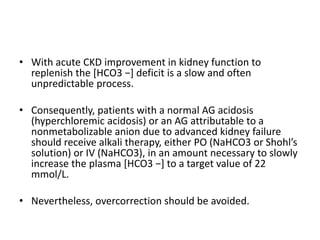 • With acute CKD improvement in kidney function to
replenish the [HCO3 −] deficit is a slow and often
unpredictable process.
• Consequently, patients with a normal AG acidosis
(hyperchloremic acidosis) or an AG attributable to a
nonmetabolizable anion due to advanced kidney failure
should receive alkali therapy, either PO (NaHCO3 or Shohl’s
solution) or IV (NaHCO3), in an amount necessary to slowly
increase the plasma [HCO3 −] to a target value of 22
mmol/L.
• Nevertheless, overcorrection should be avoided.
 