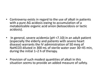 • Controversy exists in regard to the use of alkali in patients
with a pure AG acidosis owing to accumulation of a
metabolizable organic acid anion (ketoacidosis or lactic
acidosis).
• In general, severe acidemia (pH <7.10) in an adult patient
(especially the elderly and patients with severe heart
disease) warrants the IV administration of 50 meq of
NaHCO3 diluted in 300 mL of sterile water over 30–45 min,
during the initial 1–2 h of therapy.
• Provision of such modest quantities of alkali in this
situation seems to provide an added measure of safety.
 
