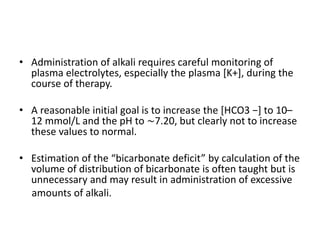• Administration of alkali requires careful monitoring of
plasma electrolytes, especially the plasma [K+], during the
course of therapy.
• A reasonable initial goal is to increase the [HCO3 −] to 10–
12 mmol/L and the pH to ∼7.20, but clearly not to increase
these values to normal.
• Estimation of the “bicarbonate deficit” by calculation of the
volume of distribution of bicarbonate is often taught but is
unnecessary and may result in administration of excessive
amounts of alkali.
 