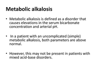 Metabolic alkalosis
• Metabolic alkalosis is defined as a disorder that
causes elevations in the serum bicarbonate
concentration and arterial pH.
• In a patient with an uncomplicated (simple)
metabolic alkalosis, both parameters are above
normal.
• However, this may not be present in patients with
mixed acid-base disorders.
 