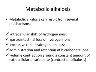 Metabolic alkalosis
• Metabolic alkalosis can result from several
mechanisms:-
 intracellular shift of hydrogen ions;
 gastrointestinal loss of hydrogen ions;
 excessive renal hydrogen ion loss;
administration and retention of bicarbonate ions
 volume contraction around a constant amount of
extracellular bicarbonate (contraction alkalosis)
 