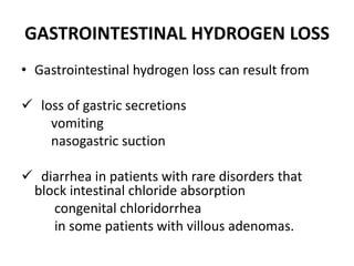 GASTROINTESTINAL HYDROGEN LOSS
• Gastrointestinal hydrogen loss can result from
 loss of gastric secretions
vomiting
nasogastric suction
 diarrhea in patients with rare disorders that
block intestinal chloride absorption
congenital chloridorrhea
in some patients with villous adenomas.
 