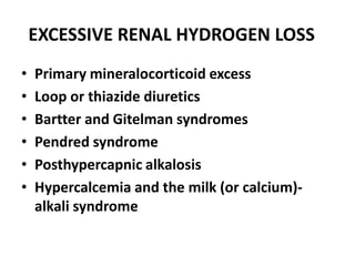EXCESSIVE RENAL HYDROGEN LOSS
• Primary mineralocorticoid excess
• Loop or thiazide diuretics
• Bartter and Gitelman syndromes
• Pendred syndrome
• Posthypercapnic alkalosis
• Hypercalcemia and the milk (or calcium)-
alkali syndrome
 