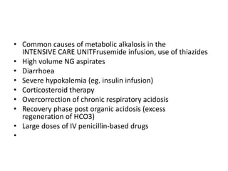 • Common causes of metabolic alkalosis in the
INTENSIVE CARE UNITFrusemide infusion, use of thiazides
• High volume NG aspirates
• Diarrhoea
• Severe hypokalemia (eg. insulin infusion)
• Corticosteroid therapy
• Overcorrection of chronic respiratory acidosis
• Recovery phase post organic acidosis (excess
regeneration of HCO3)
• Large doses of IV penicillin-based drugs
•
 