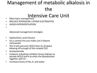 Management of metabolic alkalosis in
the
Intensive Care Unit• More basic management
• REPLACE POTASSIUM / OTHER ELECTROLYTES
• AVOID HYPERVENTILATION
•
Advanced management strategies
• Hydrochloric acid infusion
• Via a central line just make sure it doesnt
extravasate
• The H will consume HCO3 then its all about
blowing off enough of the created CO2
• Acetazolamide
• Carbonic anhydrase inhibitor forces kidneys to
excrete HCO3 and H to enter the bloodstream
together with CL-
• Increases losses of Na, K, and water.
 