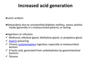 Increased acid generation
●Lactic acidosis
●Ketoacidosis due to uncontrolled diabetes mellitus, excess alcohol
intake (generally in a malnourished patient), or fasting
●Ingestions or infusions
 Methanol, ethylene glycol, diethylene glycol, or propylene glycol
 Aspirin poisoning
 Chronic acetaminophen ingestion, especially in malnourished
women
 D-lactic acid, generated from carbohydrates by gastrointestinal
bacteria
 Toluene
 