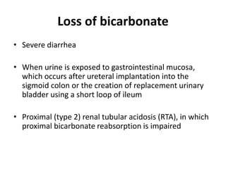 Loss of bicarbonate
• Severe diarrhea
• When urine is exposed to gastrointestinal mucosa,
which occurs after ureteral implantation into the
sigmoid colon or the creation of replacement urinary
bladder using a short loop of ileum
• Proximal (type 2) renal tubular acidosis (RTA), in which
proximal bicarbonate reabsorption is impaired
 