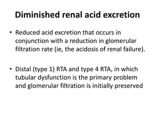 Diminished renal acid excretion
• Reduced acid excretion that occurs in
conjunction with a reduction in glomerular
filtration rate (ie, the acidosis of renal failure).
• Distal (type 1) RTA and type 4 RTA, in which
tubular dysfunction is the primary problem
and glomerular filtration is initially preserved
 