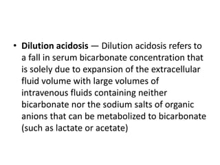 • Dilution acidosis — Dilution acidosis refers to
a fall in serum bicarbonate concentration that
is solely due to expansion of the extracellular
fluid volume with large volumes of
intravenous fluids containing neither
bicarbonate nor the sodium salts of organic
anions that can be metabolized to bicarbonate
(such as lactate or acetate)
 