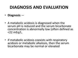 DIAGNOSIS AND EVALUATION
• Diagnosis —
• A metabolic acidosis is diagnosed when the
serum pH is reduced and the serum bicarbonate
concentration is abnormally low (often defined as
<22 mEq/L.
• if metabolic acidosis coexists with respiratory
acidosis or metabolic alkalosis, then the serum
bicarbonate may be normal or elevated
 