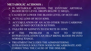 METABOLIC ACIDOSIS :
 IN METABOLIC ACIDOSIS, THE SYSTEMIC ARTERIAL
BLOOD HCO3 LEVEL DROPS BELOW 22 MEQ/L.
 CAUSES OF LOWER THE BLOOD LEVEL OF HCO3 ARE :
1. ACTUAL LOSS OF HCO3 IONS.
2. ACCUMULATION OF AN ACID OTHER THAN CARBONIC
ACID, AS MAY OCCUR IN KETOSIS.
3. FAILURE OF KIDNEYS TO EXCRETE H+ IONS
 IF THE PROBLEM IS NOT TO SEVERE
HYPERVENTILATION CAN HELP BRING BLOOD PH INTO
NORMAL RANGE.
 TREATMENT INCLUDES THE ADMINISTERING
INTRAVENOUS SOLUTION SODIUM BICARBONATE AND
CORRECTING THE CAUSE OF THE DISEASE.
 