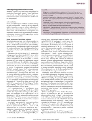 NATURE REvIEwS | NEPhRoLogy vOlUME 6 | MAY 2010 | 275
Pathophysiology of metabolic acidosis
Metabolic acidosis occurs when either an increase in the
production of nonvolatile acids or a loss of bicarbonate
from the body overwhelms the mechanisms of acid–base
homeostasis or when renal acidification mechanisms
are compromised.
Acid production
Under normal dietary and metabolic conditions, average
net acid production is 1 mmol/kg per day in adults6
and 1–3 mmol/kg per day in infants and children.7
Abnormalities in intermediary metabolism, such as those
that occur in lactic acid synthesis or ketogenesis, and
ingestion of substances that are metabolized to organic
acids, such as methanol or ethylene glycol, can increase
acid production severalfold.
Renal regulation of acid–base balance
To maintain a normal acid–base balance, each day the
renal tubules must quantitatively reabsorb the filtered
HCO3
–
(~4,500mmol) and synthesize sufficient HCO3
–
to neutralize the endogenous acid load. The details of
the renal regulation of acid–base balance have been
reviewed in depth elsewhere8,9
and will be addressed only
briefly here.
The majority (80–85%) of filtered HCO3
–
is reabsorbed
in the proximal convoluted tubule (PCT) via the NHE3
isoform (90%) of the Na+
/H+
exchanger and a proton­
translocating ATPase (H+
­ATPase; 10%).9
Carbonic
anhydrase II (CA II) in the PCT facilitates the splitting
of cytosolic H2
CO3
into H+
and HCO3
–
, thus providing
the protons for secretion into the lumen. The HCO3
–
formed exits the cell via the basolateral electrogenic
Na+
/HCO3
–
co­transporter, SlC4A4 (also known as
kNBCe1). luminally situated CA Iv enhances dissocia­
tion of luminal H2
CO3
into CO2
and H2
O, which pre­
vents a buildup of a proton gradient that would slow
the process. Major determinants of HCO3
–
reabsorp­
tion include luminal HCO3
–
concentration, luminal pH,
luminal flow rate, peritubular partial pressure of CO2
(pCO2
), and luminal and peritubular concentrations of
angiotensin II.9,10
Defective or absent activity of CA II
or CA Iv,11
or mutations in the SLC4A4 gene,12
lead to
impaired HCO3
–
reabsorption and can therefore cause
proximal renal tubular acidosis (RTA).
HCO3
–
that escapes the PCT is reabsorbed in the
thick ascending limb of the loop of Henle via the NHE3
Na+
/H+
exchanger and an electrogenic H+
­ATPase,
and is also reabsorbed in the collecting duct via an
electrogenic H+
­ATPase and possibly an electroneutral
H+
/K+
­ATPase.13,14
with normal renal acidification
mechanisms, little HCO3
–
is excreted in the urine and
fasting urine pH is usually below 6.0.
New HCO3
–
is generated by processes involving
both the PCT and collecting duct.8,15
The bulk of the
HCO3
–
is generated in the PCT as a result of NH3
production and its excretion in the urine as NH4
+
.
Glutamine is metabolized by glutaminase to gener­
ate NH3
and HCO3
–
. The HCO3
–
formed exits the cell
via the Na+
/HCO3
–
SlC4A4 co­transporter.9
NH3
can
Key points
Categorizing metabolic acidosis into acute and chronic varieties can be■
valuable for anticipating adverse effects and for determining the risks and
benefits of therapy
A systematic approach to diagnosis of metabolic acidosis is valuable; use of■
the serum anion gap is an important initial tool although its limitations should
be understood
The adverse effects of acute metabolic acidosis primarily involve the■
cardiovascular system, whereas the adverse effects of chronic metabolic
acidosis primarily involve the musculoskeletal system
The treatment of acute metabolic acidosis with the administration of base has■
not proven beneficial in improving cardiovascular function; alternative therapies
are needed
The treatment of chronic metabolic acidosis with the administration of base is■
beneficial but the goal of therapy remains unclear
enter the lumen passively and is also secreted as NH4
+
via the NHE3 Na+
/H+
exchanger,16
possibly under the
influence of angiotensin II.16
NH4
+
leaving the PCT is
reabsorbed in the medullary thick ascending limb of
the loop of Henle via the Na+
/K+
/2Cl–
co­transporter, a
process that increases the medullary concentration of
NH4
+
and NH3
, thereby resulting in a concentration
gradient that favors entry of NH3
into the lumen of the
collecting duct.17
Contrary to older beliefs that NH3
enters the lumen at this site solely by passive diffusion,
recent studies suggest that a highly regulated, active
process exists. Although NH3
can enter the lumen via
nonionic diffusion, it seems that it is predominantly
transported on one of the Rhesus­like proteins, RhCG,
localized to the luminal membrane of the collecting
duct.18
Secreted NH3
is then trapped as NH4
+
as a result
of urine acidification. Metabolic acidosis augments
NH3
production, in part via the decreased pH and the
increased production of glucocorticoids.15
New HCO3
–
is also returned to the blood as a result
of titratable acid formation throughout the nephron.
Protons secreted into the lumen largely combine with
HPO4
2–
to form H2
PO4
–
. The quantity of HCO3
–
returned
to the blood by this mechanism is fixed by the urine pH
level achieved (lowest pH achievable is 4.5–5.0) and the
quantity of phosphate excreted in the urine. The latter
is dependent on the filtered load of phosphate and the
fractional reabsorption of phosphate by the renal tubules.
This process is not, therefore, a very adaptable one for
altering HCO3
–
generation.
Protons entering the luminal fluid of the collect­
ing duct to combine with NH3
and titratable acid
are secreted via the H+
­ATPase19
and possibly an
H+
/K+
­ATPase,14
both localized to the luminal mem­
brane of α­intercalated cells. The HCO3
–
formed
returns to the blood via the basolateral Cl–
/HCO3
–
anion
exchanger (AE1). Pendrin, a Cl–
/HCO3
–
exchanger that
is localized to the apical surface of β­intercalated cells,
secretes HCO3
–
into the lumen, thereby reducing net
proton transport.20
The activity of pendrin is reduced
in metabolic acidosis.21
The rate at which the H+
­ATPase transports H+
depends on the number of proton pumps inserted into
REviEws
© 20 Macmillan Publishers Limited. All rights reserved10
 