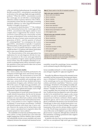 NATURE REvIEwS | NEPhRoLogy vOlUME 6 | MAY 2010 | 277
is the case with beta­hydroxybutyrate, for example), then
the fall in serum HCO3
–
concentration is associated with
an elevation in the anion gap (high anion gap metabolic
acidosis).33
when the Δ HCO3
–
concentration exceeds
the Δ anion gap, one can infer that a coexisting hyper­
chloremic acidosis is present. However, if the Δ HCO3
–
concentration is lower than the Δ anion gap, a coexisting
metabolic alkalosis (or other hyperbicarbonatemic
disorder) is thought to be present.31,32
As discussed in detail elsewhere,31,32,39
the evolution
of the relationship between the Δ anion gap and the
Δ HCO3
–
concentration with organic acidosis is more
complex than is suggested by this analysis. Factors
involved in determining this relationship include
the spaces of distribution of the involved anion/s and
protons, the rates of urinary anion excretion and renal
generation of HCO3
–
, and the quantity of infused
Cl–
­containing fluids.40
As a consequence, the Δ anion
gap/Δ HCO3
–
concentration is typically 1:1 in patients
with ketoacidosis, is often greater than 1:1 (and can be as
high as 1.6–1.8:1) in patients with lactic acidosis, and is
usually less than 1:1 in patients with toluene intoxication
and in some cases of diabetic ketoacidosis.32,40
The characterization of the anion gap pattern has
implications for not only diagnosis, but also for treat­
ment. Increments in the serum anion gap related to
the accumulation of organic anions represent potential
sources of base. Once the metabolic disturbance is cor­
rected, accumulated anions will be converted to equiva­
lent quantities of base and must be taken into account
during treatment (see below).
Additional diagnostic studies
Box 1 shows studies that should be performed in the
evaluation of both high anion and normal anion gap
metabolic acidosis. The measurement of serum and
urine ketones, serum lactate, serum creatinine, serum
salicylates, serum osmolality and osmolal gap, and in
some cases, serum levels of toxic alcohols and urinary
concentrations of organic acids, will detect more than
90% of the causes of a high anion gap metabolic acid­
osis. In some instances, the nature of the accumulating
acid will defy even sophisticated studies, such as high
performance liquid chromatography.41
The measurement of serum and urinary ketones will
usually identify ketoacidosis, but the test for ketones
recognizes only acetoacetate. Thus, in alcoholic keto­
acidosis or in cases where lactic acidosis coexists (that
is, in disorders that favor beta­hydroxybutyrate forma­
tion), a trace positive or even a negative reading can
be obtained. A serum lactate concentration >5mmol/l
will identify patients with classic type A lactic acid­
osis. However, the routine test for lactate detects only
the l­isomer; a specialized test is required to detect the
d­isomer present in d­lactic acidosis.42
The metabolites of certain toxic alcohols produce meta­
bolic acidosis. As these alcohols have a low molecular
weight (ranging from 32kDa to 106kDa), their accumula­
tion substantially elevates serum osmolality and causes
a disparity between the estimated and measured serum
osmolality, termed the osmolal gap. Serum osmolality
can be estimated using the following formula:
Serum osmolality (mOsm/l)=2×[Na+
] (mmol/l)+[blood
urea nitrogen] (mg/dl)/2.8+[glucose] (mg/dl)/18
Normally, the difference between the estimated serum
osmolality and that measured by freezing point depres­
sion is ≤10mOsm/l (≤10mmol/kg). A small increment
in the osmolal gap can be seen in ketoacidosis, lactic
acidosis, and chronic renal failure.43
However, a serum
osmolal gap >20mOsm/l (>20mmol/kg) invariably indi­
cates the accumulation of one of the toxic alcohols or
ethanol.44
Notably, the absence of an increment in the
serum osmolality does not exclude toxic alcohol inges­
tion. If sufficient time has elapsed for most of the parent
alcohol to be metabolized into organic acids, serum
osmolality can only be minimally perturbed.44,45
The
measurement of ethanol, methanol, ethylene glycol,
diethylene glycol, and in some instances propylene
glycol, is indicated in the presence of an increased serum
osmolal gap or when toxic alcohol intoxication is sus­
pected on the basis of clinical findings. Microscopic
examination of the urine for calcium oxalate crystals or
use of the wood’s lamp examination to detect fluores­
cence of the urine can be helpful in cases where ethylene
glycol toxicity is suspected, although these methods do
have limitations, including a potential for false­negative
and false­positive results.46
In patients who have been receiving acetaminophen
and have an unexplained high anion gap metabolic
Box 1 | Tests useful in the DD of metabolic acidosis
high anion gap metabolic acidosis
Serum and urine ketones■
Serum creatinine■
Serum■ l-lactate
Serum■ d-lactate
Serum osmolality■
Serum toxic alcohols*■
Urine microscopy for crystals*■
Wood’s lamp examination of urine*■
Urine organic acids■
Normal anion gap metabolic acidosis
Serum potassium■
Serum creatinine■
Urine electrolytes■ ‡
Urine osmolality■ §
Urine pH■
Fractional excretion of HCO■ 3
–
Urine urea nitrogen■ §
Urine glucose■ §
*Useful in cases of suspected toxic alcohol ingestion.
‡
Needed for the calculation of urine anion and osmolar gaps.
§
Needed for the calculation of urine osmolal gap. Abbreviations:
DD, differential diagnosis; HCO3
–
, bicarbonate.
REviEws
© 20 Macmillan Publishers Limited. All rights reserved10
 
