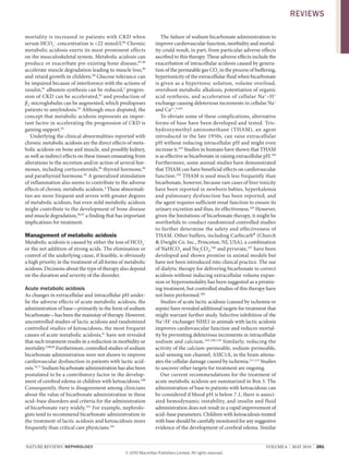 NATURE REvIEwS | NEPhRoLogy vOlUME 6 | MAY 2010 | 281
mortality is increased in patients with CKD when
serum HCO3
–
concentration is <22 mmol/l.86
Chronic
metabolic acidosis exerts its most prominent effects
on the musculoskeletal system. Metabolic acidosis can
produce or exacerbate pre­existing bone disease,87,88
accelerate muscle degradation leading to muscle loss,89
and retard growth in children.90
Glucose tolerance can
be impaired because of interference with the actions of
insulin,91
albumin synthesis can be reduced,2
progres­
sion of CKD can be accelerated,92
and production of
β2
­microglobulin can be augmented, which predisposes
patients to amyloidosis.93
Although once disputed, the
concept that metabolic acidosis represents an impor­
tant factor in accelerating the progression of CKD is
gaining support.92
Underlying the clinical abnormalities reported with
chronic metabolic acidosis are the direct effects of meta­
bolic acidosis on bone and muscle, and possibly kidney,
as well as indirect effects on these tissues emanating from
alterations in the secretion and/or action of several hor­
mones, including corticosteroids,89
thyroid hormone,94
and parathyroid hormone.95
A generalized stimulation
of inflammation also seems to contribute to the adverse
effects of chronic metabolic acidosis.4
These abnormali­
ties are more frequent and severe with greater degrees
of metabolic acidosis, but even mild metabolic acidosis
might contribute to the development of bone disease
and muscle degradation,96,97
a finding that has important
implications for treatment.
Management of metabolic acidosis
Metabolic acidosis is caused by either the loss of HCO3
–
or the net addition of strong acids. The elimination or
control of the underlying cause, if feasible, is obviously
a high priority in the treatment of all forms of metabolic
acidosis. Decisions about the type of therapy also depend
on the duration and severity of the disorder.
Acute metabolic acidosis
As changes in extracellular and intracellular pH under­
lie the adverse effects of acute metabolic acidosis, the
administration of base—primarily in the form of sodium
bicarbonate—has been the mainstay of therapy. However,
uncontrolled studies of lactic acidosis and randomized
controlled studies of ketoacidosis, the most frequent
causes of acute metabolic acidosis,41
have not revealed
that such treatment results in a reduction in morbidity or
mortality.5,98,99
Furthermore, controlled studies of sodium
bicarbonate administration were not shown to improve
cardiovascular dysfunction in patients with lactic acid­
osis.76,77
Sodium bicarbonate administration has also been
postulated to be a contributory factor in the develop­
ment of cerebral edema in children with ketoacidosis.100
Consequently, there is disagreement among clinicians
about the value of bicarbonate administration in these
acid–base disorders and criteria for the administration
of bicarbonate vary widely.101
For example, nephrolo­
gists tend to recommend bicarbonate administration in
the treatment of lactic acidosis and ketoacidosis more
frequently than critical care physicians.101
The failure of sodium bicarbonate administration to
improve cardiovascular function, morbidity and mortal­
ity could result, in part, from particular adverse effects
ascribed to this therapy. These adverse effects include the
exacerbation of intracellular acidosis caused by genera­
tion of the permeable gas CO2
in the process of buffering,
hypertonicity of the extracellular fluid when bicarbonate
is given as a hypertonic solution, volume overload,
overshoot metabolic alkalosis, potentiation of organic
acid synthesis, and acceleration of cellular Na+
–H+
exchange causing deleterious increments in cellular Na+
and Ca2+
.5,102
To obviate some of these complications, alternative
forms of base have been developed and tested. Tris­
hydroxymethyl aminomethane (THAM), an agent
introduced in the late 1950s, can raise extracellular
pH without reducing intracellular pH and might even
increase it.103
Studies in humans have shown that THAM
is as effective as bicarbonate in raising extracellular pH.104
Furthermore, some animal studies have demonstrated
that THAM can have beneficial effects on cardiovascular
function.105
THAM is used much less frequently than
bicarbonate, however, because rare cases of liver toxicity
have been reported in newborn babies, hyperkalemia
and pulmonary dysfunction has been reported, and
the agent requires sufficient renal function to ensure its
urinary excretion and thus, its effectiveness.103
However,
given the limitations of bicarbonate therapy, it might be
worthwhile to conduct randomized controlled studies
to further determine the safety and effectiveness of
THAM. Other buffers, including Carbicarb® (Church
& Dwight Co. Inc., Princeton, NJ, USA), a combination
of NaHCO3
and Na2
CO3
,106
and pyruvate,107
have been
developed and shown promise in animal models but
have not been introduced into clinical practice. The use
of dialytic therapy for delivering bicarbonate to correct
acidosis without inducing extracellular volume expan­
sion or hyperosmolality has been suggested as a promis­
ing treatment, but controlled studies of this therapy have
not been performed.108
Studies of acute lactic acidosis (caused by ischemia or
sepsis) have revealed additional targets for treatment that
might warrant further study. Selective inhibition of the
Na+
/H+
exchanger NHE1 in animals with lactic acidosis
improves cardiovascular function and reduces mortal­
ity by preventing deleterious increments in intracellular
sodium and calcium.102,109,110
Similarly, reducing the
activity of the calcium­permeable, sodium­permeable,
acid­sensing ion channel, ASIC1A, in the brain attenu­
ates the cellular damage caused by ischemia.111,112
Studies
to uncover other targets for treatment are ongoing.
Our current recommendations for the treatment of
acute metabolic acidosis are summarized in Box 3. The
administration of base to patients with ketoacidosis can
be considered if blood pH is below 7.1, there is associ­
ated hemodynamic instability, and insulin and fluid
administration does not result in a rapid improvement of
acid–base parameters. Children with ketoacidosis treated
with base should be carefully monitored for any suggestive
evidence of the development of cerebral edema. Similar
REviEws
© 20 Macmillan Publishers Limited. All rights reserved10
 