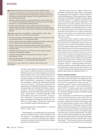 282 | MAY 2010 | voluMe 6 www.nature.com/nrneph
acid–base criteria apply for the administration of base in
lactic acidosis. If sodium bicarbonate is administered, it
should be given as an isosmotic preparation (to prevent
hyperosmolality) and as a slow infusion rather than an
intravenous bolus (to reduce generation of CO2
), in
quantities designed to raise blood pH to levels not greater
than 7.2 (serum HCO3
–
concentration ~10 mmol/l) with
close monitoring.113
The quantity of bicarbonate required
to raise serum HCO3
–
concentration depends on the
apparent space of distribution of bicarbonate, endogenous
acid production, and the ability of the kidney to gener­
ate HCO3
–
. The space of distribution of administered
bicarbonate can vary from 50% body weight when serum
HCO3
–
concentration is >10mmol/l to as high as 100%
body weight or more when serum HCO3
–
concentra­
tion is ≤5mmol/l.114
A more precise estimate of HCO3
–
space can be obtained by solving the equation [0.4+(2.6/
[HCO3
–
])]×body weight.115
Bicarbonate requirements
can be calculated using the following equation:
Bicarbonate requirement=desired [HCO3
–
]–measured
[HCO3
–
]×HCO3
–
space
THAM might be a reasonable option in some patients
with acute metabolic acidosis, particularly those with
CO2
retention.116
In intubated patients, a mild increase
in ventilation to raise pH by reducing PaCO2
might be
an effective treatment, but its benefits should be weighed
against the risk of barotrauma.
Therapies other than base might be indicated in
individuals with high anion gap acidoses. For example,
the administration of fomepizole, a selective inhibitor of
alcohol dehydrogenase, will reduce generation of organic
acids from the metabolism of methanol, ethylene glycol,
or diethylene glycol.44,45
In addition, hemodialysis will
remove the parent alcohol while providing base.44
The
administration of insulin together with provision of
fluids and electrolytes are often sufficient for the treat­
ment of ketoacidosis. Forced alkaline diuresis or dialy­
sis is indicated in patients with salicylate intoxication.
In patients with ischemic lactic acidosis, measures to
improve tissue perfusion are essential, and in patients
with sepsis­related lactic acidosis, the treatment of
infection is crucial.
As noted previously, metabolic acidoses with a pre­
dominantly hyperchloremic pattern are characterized
by the absence of circulating bicarbonate precursors.
Therefore, the correction of the metabolic acidosis in
such cases depends solely upon the base administered
by the physician and the bicarbonate generated by the
kidney. Also, tissue accumulation of CO2
after bicarb­
onate administration should be less than occurs in
ischemic lactic acidosis, assuming tissue perfusion is
intact.117
Consequently, both nephrologists and critical
care physicians are much more likely to recommend the
administration of base for the treatment of acute hyper­
chloremic metabolic acidosis than for the treatment
of organic acidosis.101
Although patients with hyper­
chloremic metabolic acidosis might experience some of
the complications of base therapy discussed above, we
currently recommend the administration of base in such
patients, with the goal of raising blood pH to 7.2.
Chronic metabolic acidosis
Several, but not all, studies of patients with chronic meta­
bolic acidosis with and without renal impairment have
demonstrated that the administration of base improves
or decreases the progression of bone disease,87,95,118
normalizes growth,90
reduces muscle degradation,95
improves albumin synthesis,119
and retards the progres­
sion of CKD.120
At present, most experts recommend
that serum concentration of HCO3
–
be raised to at least
22–23mmol/l,3
although complete normalization might
be more beneficial.96,97
Base can be given as oral bicarbonate to individuals
with normal renal function or those with CKD not
on dialysis. Since patients given this medication often
experience abdominal discomfort from the generated
CO2
, the administration of sodium citrate (Shohl’s solu­
tion) is often preferred. Although citrate potentially
augments aluminum absorption, this problem is much
less common now that aluminum­containing binders
are rarely used. Potassium citrate is the preferred agent
in patients with concomitant hypokalemia. The magni­
tude of sodium retention might be less when sodium is
administered with bicarbonate rather than with chloride,
but only when dietary sodium chloride intake is mark­
edly reduced.121
Base therapy therefore has the potential
to exacerbate pre­existing hypertension and produce
Box 3 | recommendations for the treatment of acute metabolic acidosis
in patients with ketoacidosis, consider administration of base if acidemia is■
severe (pH <7.1), there is evidence of cardiovascular compromise, and insulin
and fluids fail to rapidly improve acidemia; aim to maintain blood pH at ~7.2
and monitor patient carefully
in patients with lactic acidosis, consider administration of base if blood pH is■
<7.1 in patients with evidence of cardiovascular compromise; aim to maintain
blood pH at ~7.2, while carefully monitoring patient
in patients with ketoacidosis or lactic acidosis, administer the minimum■
quantity of base necessary to achieve the goal; estimate the quantity of base
required to raise serum HCO3
–
concentration to desired level using the following
equation:
Bicarbonate requirement=desired [HCO3
–
]–measured [HCO3
–
]×HCO3
–
space,
where HCO3
–
space=[0.4+(2.6/[HCO3
–
])]×body weight
if sodium bicarbonate is given, administer it slowly as an isotonic solution, with■
the initial dose limited to ≤1–2mEq/kg body weight
Consider augmenting alveolar ventilation temporarily, particularly in individuals■
with CO2
retention, while monitoring for possible barotrauma
Monitor acid–base status extremely carefully, including a determination of■
central or mixed venous acid–base data, particularly in patients with severe
circulatory failure
in patients with renal impairment or evidence of volume overload, consider■
utilization of hemofiltration or dialysis
in patients with CO■ 2
retention and adequate renal function, consider
administration of THAM
in patients with hyperchloremic acidosis, administer base if blood pH is <7.1;■
aim to maintain blood pH ~7.2, while carefully monitoring patient
Abbreviations: CO2
, carbon dioxide; HCO3
–
, bicarbonate; THAM, tris-hydroxymethyl
aminomethane.
REviEws
© 20 Macmillan Publishers Limited. All rights reserved10
 