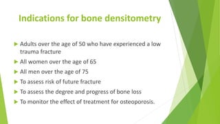 Indications for bone densitometry
 Adults over the age of 50 who have experienced a low
trauma fracture
 All women over the age of 65
 All men over the age of 75
 To assess risk of future fracture
 To assess the degree and progress of bone loss
 To monitor the effect of treatment for osteoporosis.
 