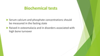 Biochemical tests
 Serum calcium and phosphate concentrations should
be measured in the fasting state
 Raised in osteomalacia and in disorders associated with
high bone turnover
 