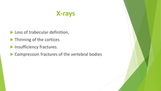 X-rays
 Loss of trabecular definition,
 Thinning of the cortices
 Insufficiency fractures.
 Compression fractures of the vertebral bodies
 