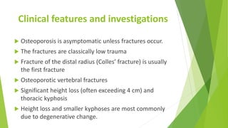 Clinical features and investigations
 Osteoporosis is asymptomatic unless fractures occur.
 The fractures are classically low trauma
 Fracture of the distal radius (Colles’ fracture) is usually
the first fracture
 Osteoporotic vertebral fractures
 Significant height loss (often exceeding 4 cm) and
thoracic kyphosis
 Height loss and smaller kyphoses are most commonly
due to degenerative change.
 