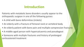 Introduction
Patients with metabolic bone disorders usually appear to the
orthopaedic surgeon in one of the following guises:
• A child with bone deformities (rickets)
• An elderly with a fracture of femoral neck or vertebral body
• An elderly patient with bone pain and multiple compression fractures
• A middle-aged person with hypercalcaemia and pseudogout
• Someone with multiple fractures and history of prolonged
corticosteroid treatment
 