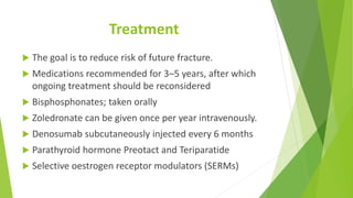 Treatment
 The goal is to reduce risk of future fracture.
 Medications recommended for 3–5 years, after which
ongoing treatment should be reconsidered
 Bisphosphonates; taken orally
 Zoledronate can be given once per year intravenously.
 Denosumab subcutaneously injected every 6 months
 Parathyroid hormone Preotact and Teriparatide
 Selective oestrogen receptor modulators (SERMs)
 