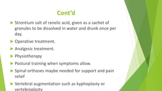 Cont’d
 Strontium salt of ranelic acid, given as a sachet of
granules to be dissolved in water and drunk once per
day.
 Operative treatment.
 Analgesic treatment.
 Physiotherapy
 Postural training when symptoms allow.
 Spinal orthoses maybe needed for support and pain
relief
 Vertebral augmentation such as kyphoplasty or
vertebroplasty
 