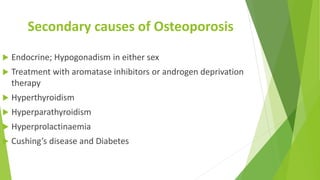 Secondary causes of Osteoporosis
 Endocrine; Hypogonadism in either sex
 Treatment with aromatase inhibitors or androgen deprivation
therapy
 Hyperthyroidism
 Hyperparathyroidism
 Hyperprolactinaemia
 Cushing’s disease and Diabetes
 